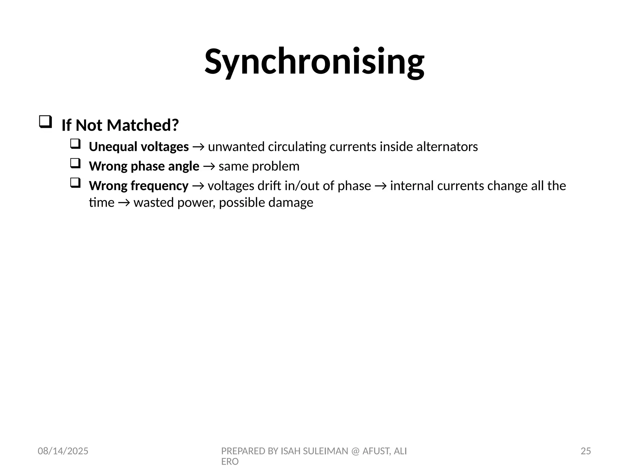 08/14/2025 PREPARED BY ISAH SULEIMAN @ AFUST, ALI
ERO
25
 If Not Matched?
 Unequal voltages → unwanted circulating currents inside alternators
 Wrong phase angle → same problem
 Wrong frequency → voltages drift in/out of phase → internal currents change all the
time → wasted power, possible damage
Synchronising
 