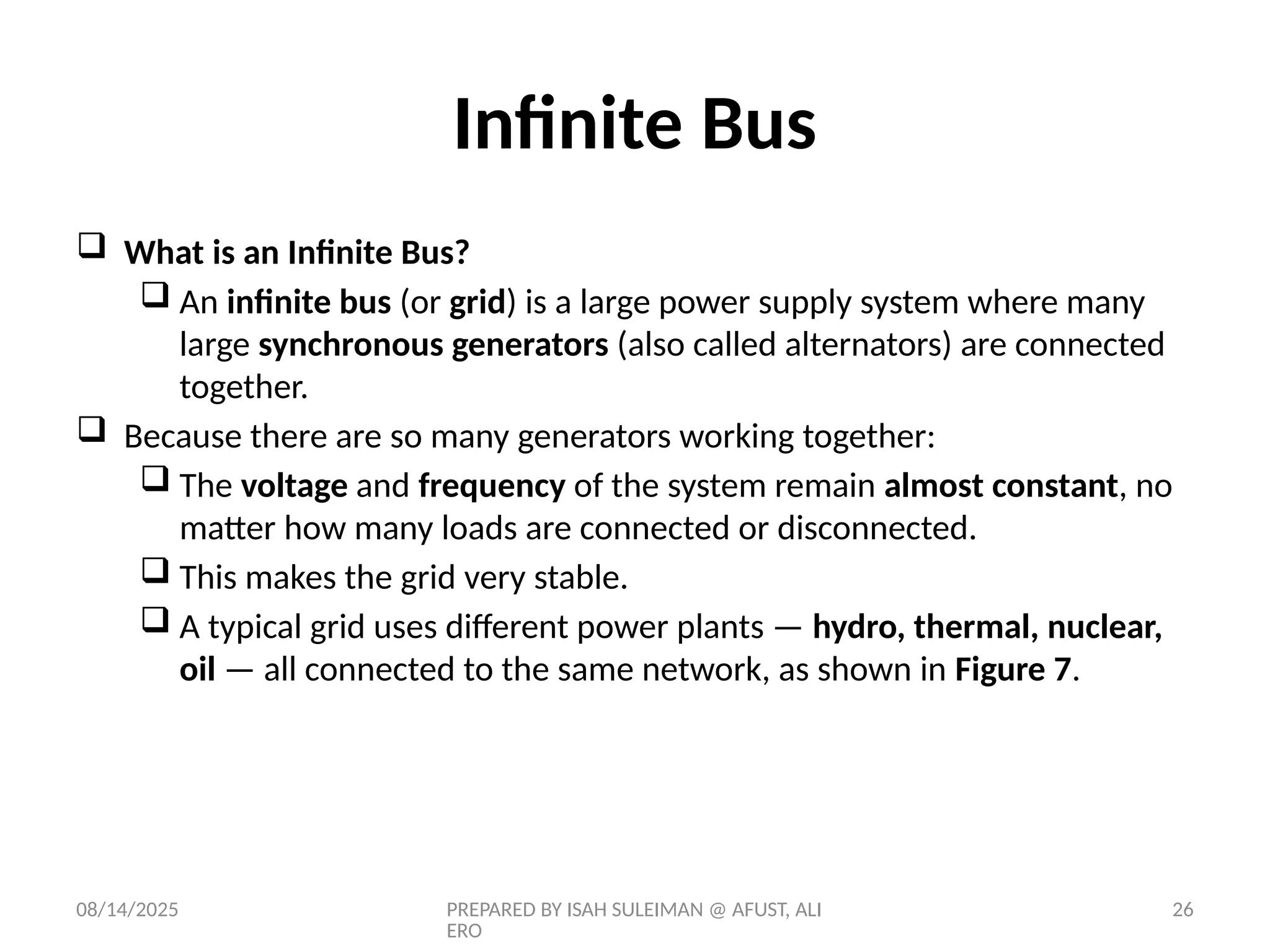08/14/2025 PREPARED BY ISAH SULEIMAN @ AFUST, ALI
ERO
26
Infinite Bus
 What is an Infinite Bus?
 An infinite bus (or grid) is a large power supply system where many
large synchronous generators (also called alternators) are connected
together.
 Because there are so many generators working together:
 The voltage and frequency of the system remain almost constant, no
matter how many loads are connected or disconnected.
 This makes the grid very stable.
 A typical grid uses different power plants — hydro, thermal, nuclear,
oil — all connected to the same network, as shown in Figure 7.
 