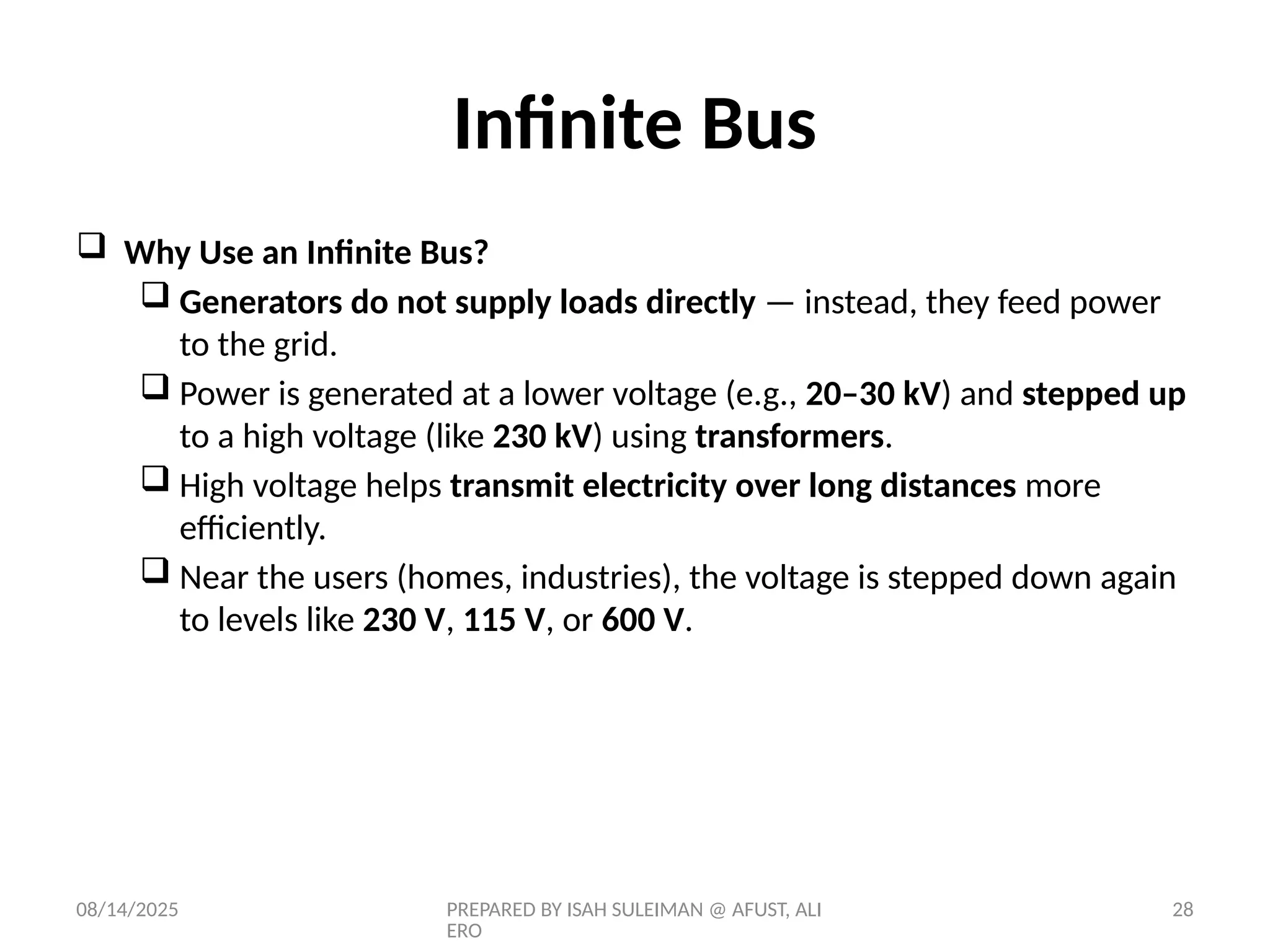 08/14/2025 PREPARED BY ISAH SULEIMAN @ AFUST, ALI
ERO
28
 Why Use an Infinite Bus?
 Generators do not supply loads directly — instead, they feed power
to the grid.
 Power is generated at a lower voltage (e.g., 20–30 kV) and stepped up
to a high voltage (like 230 kV) using transformers.
 High voltage helps transmit electricity over long distances more
efficiently.
 Near the users (homes, industries), the voltage is stepped down again
to levels like 230 V, 115 V, or 600 V.
Infinite Bus
 
