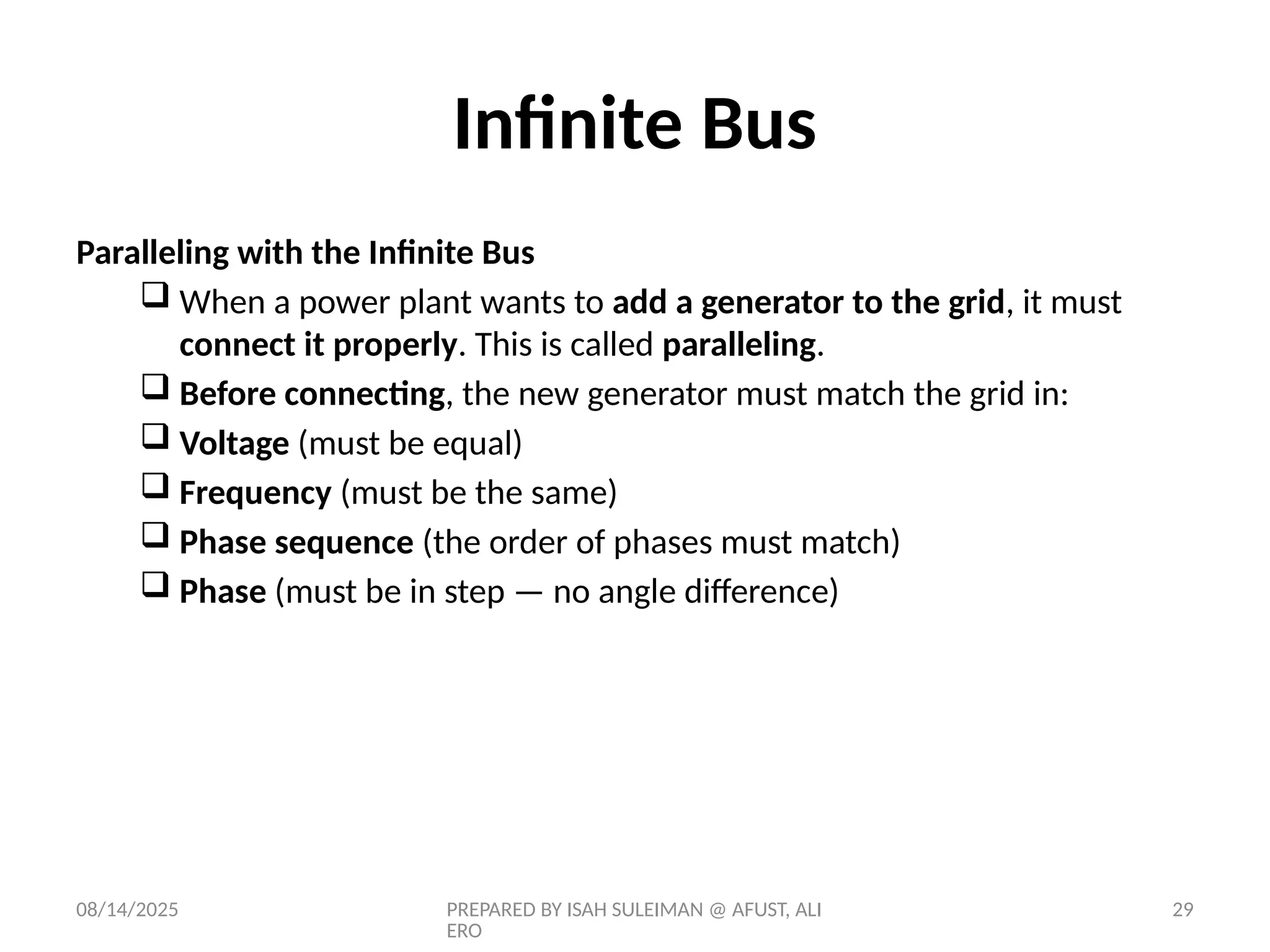 08/14/2025 PREPARED BY ISAH SULEIMAN @ AFUST, ALI
ERO
29
Paralleling with the Infinite Bus
 When a power plant wants to add a generator to the grid, it must
connect it properly. This is called paralleling.
 Before connecting, the new generator must match the grid in:
 Voltage (must be equal)
 Frequency (must be the same)
 Phase sequence (the order of phases must match)
 Phase (must be in step — no angle difference)
Infinite Bus
 