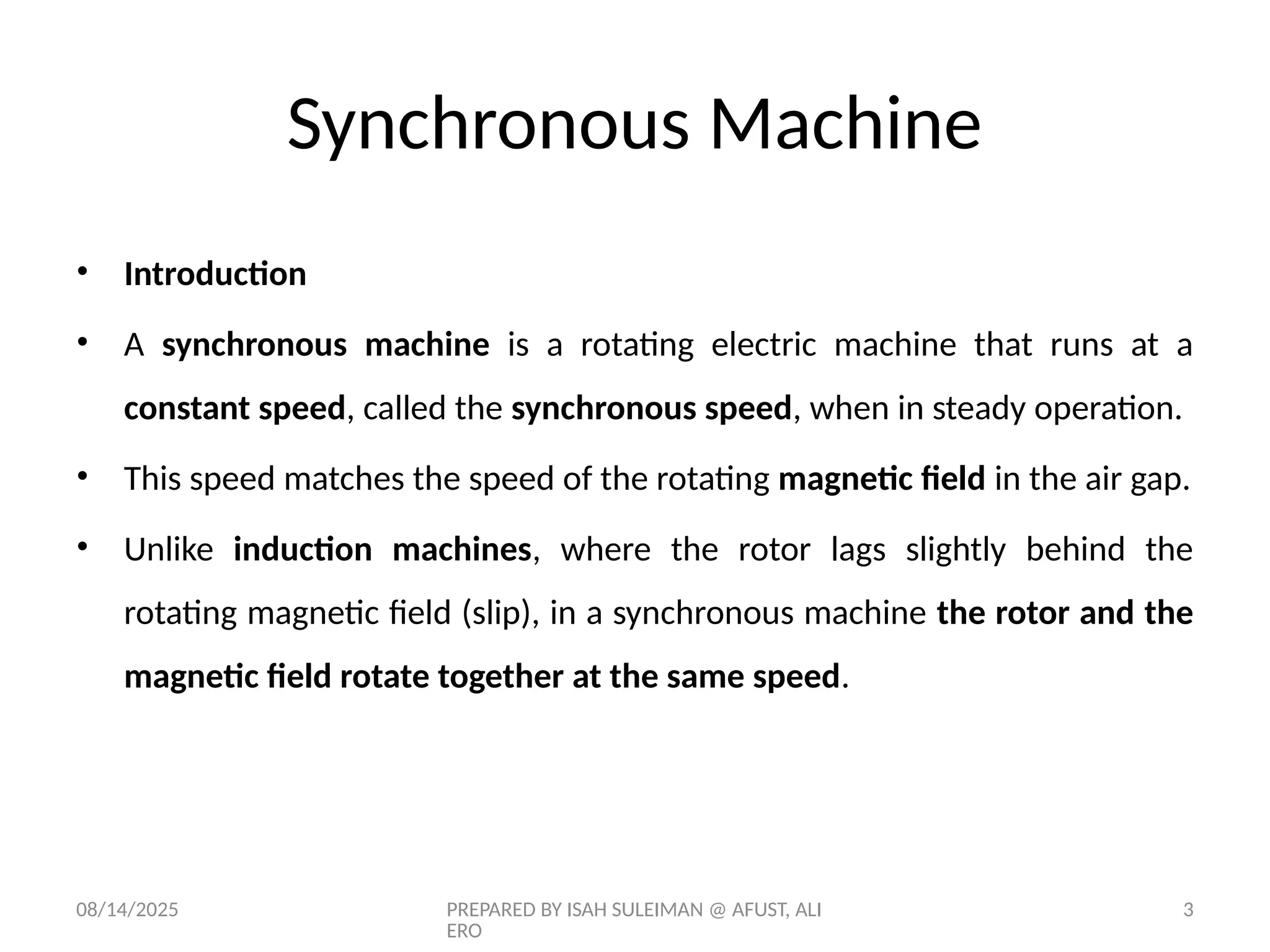 08/14/2025 PREPARED BY ISAH SULEIMAN @ AFUST, ALI
ERO
3
Synchronous Machine
• Introduction
• A synchronous machine is a rotating electric machine that runs at a
constant speed, called the synchronous speed, when in steady operation.
• This speed matches the speed of the rotating magnetic field in the air gap.
• Unlike induction machines, where the rotor lags slightly behind the
rotating magnetic field (slip), in a synchronous machine the rotor and the
magnetic field rotate together at the same speed.
 