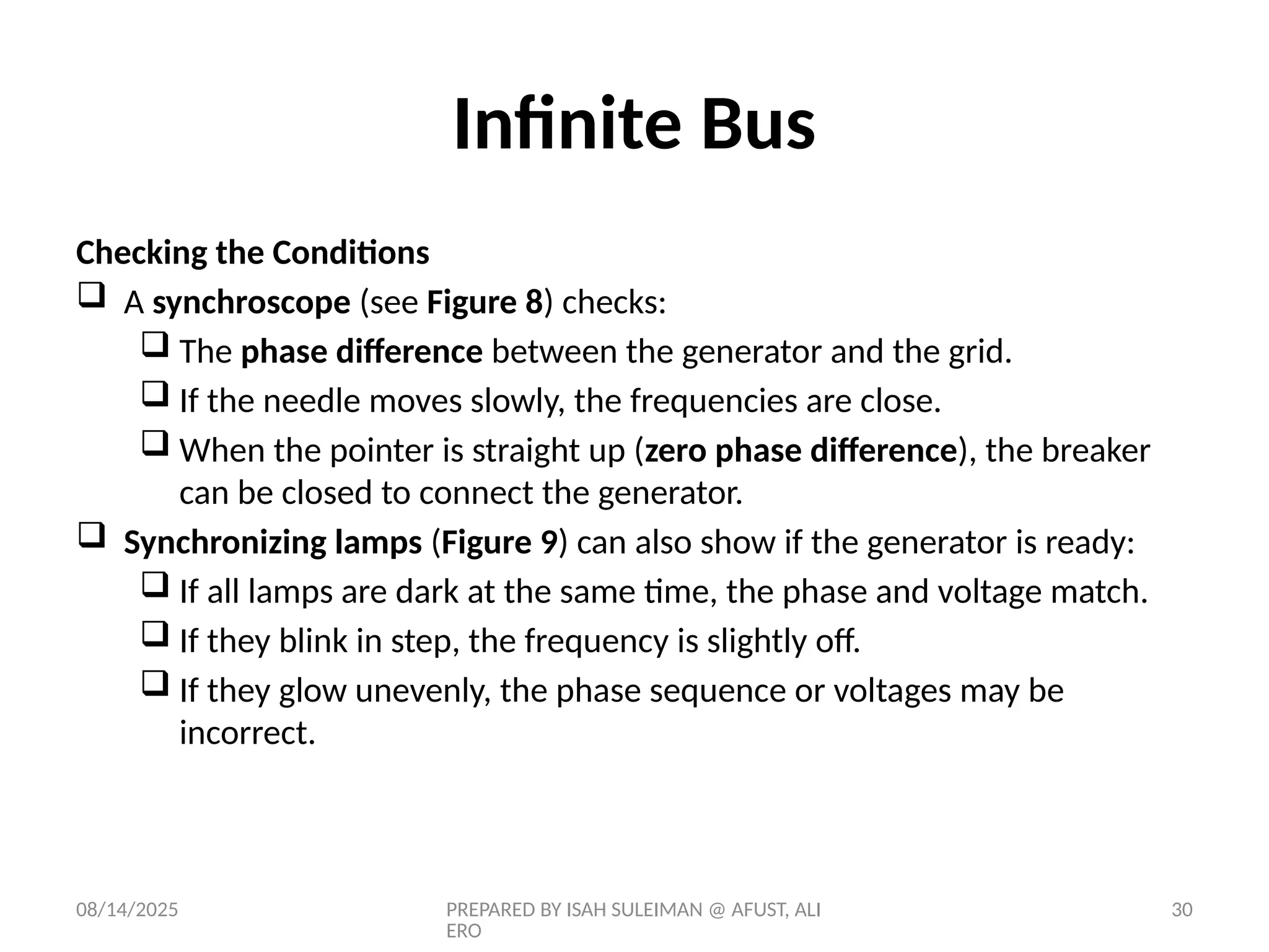 08/14/2025 PREPARED BY ISAH SULEIMAN @ AFUST, ALI
ERO
30
Checking the Conditions
 A synchroscope (see Figure 8) checks:
 The phase difference between the generator and the grid.
 If the needle moves slowly, the frequencies are close.
 When the pointer is straight up (zero phase difference), the breaker
can be closed to connect the generator.
 Synchronizing lamps (Figure 9) can also show if the generator is ready:
 If all lamps are dark at the same time, the phase and voltage match.
 If they blink in step, the frequency is slightly off.
 If they glow unevenly, the phase sequence or voltages may be
incorrect.
Infinite Bus
 