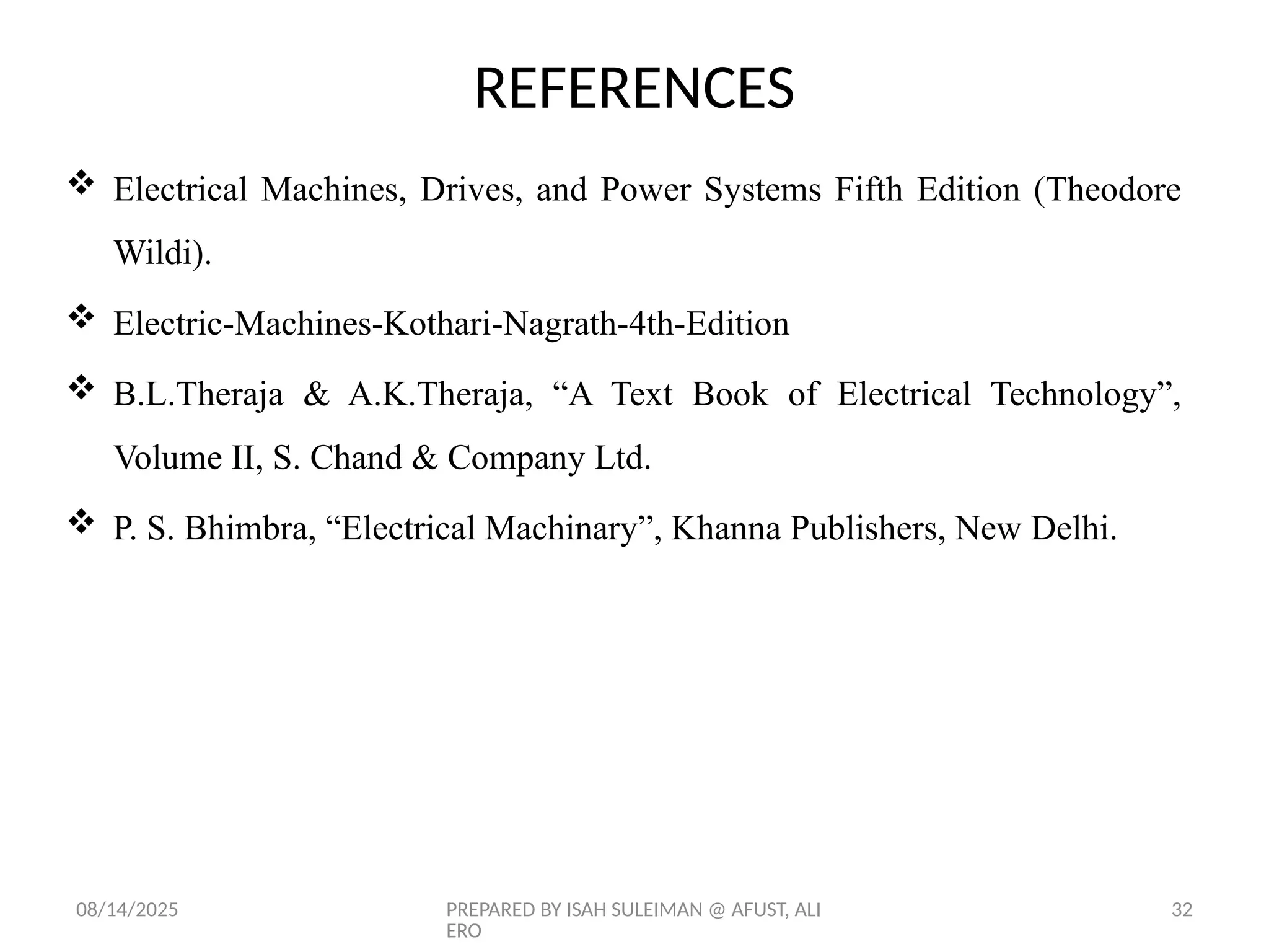 08/14/2025 PREPARED BY ISAH SULEIMAN @ AFUST, ALI
ERO
32
REFERENCES
 Electrical Machines, Drives, and Power Systems Fifth Edition (Theodore
Wildi).
 Electric-Machines-Kothari-Nagrath-4th-Edition
 B.L.Theraja & A.K.Theraja, “A Text Book of Electrical Technology”,
Volume II, S. Chand & Company Ltd.
 P. S. Bhimbra, “Electrical Machinary”, Khanna Publishers, New Delhi.
 