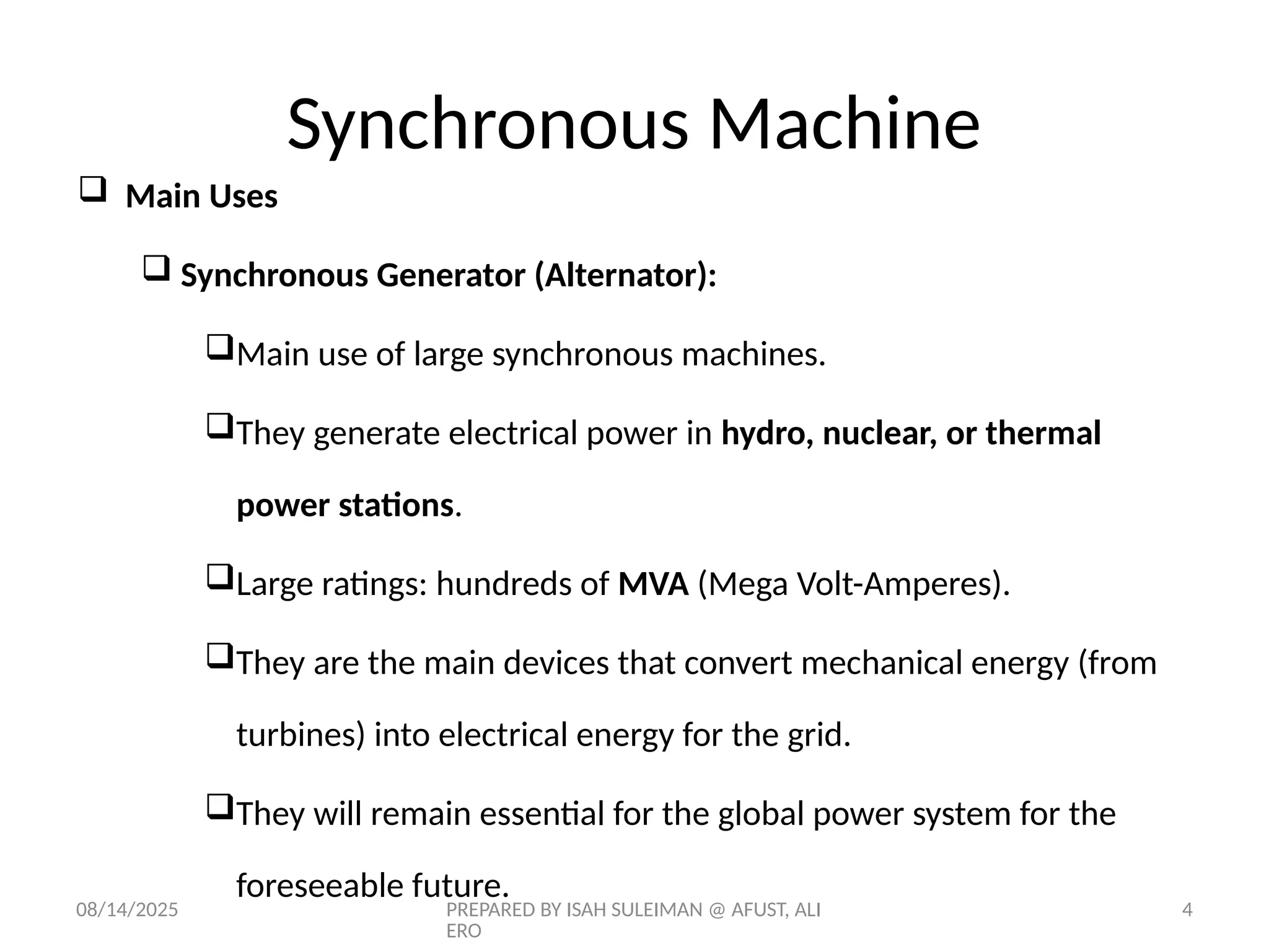 08/14/2025 PREPARED BY ISAH SULEIMAN @ AFUST, ALI
ERO
4
 Main Uses
 Synchronous Generator (Alternator):
Main use of large synchronous machines.
They generate electrical power in hydro, nuclear, or thermal
power stations.
Large ratings: hundreds of MVA (Mega Volt-Amperes).
They are the main devices that convert mechanical energy (from
turbines) into electrical energy for the grid.
They will remain essential for the global power system for the
foreseeable future.
Synchronous Machine
 