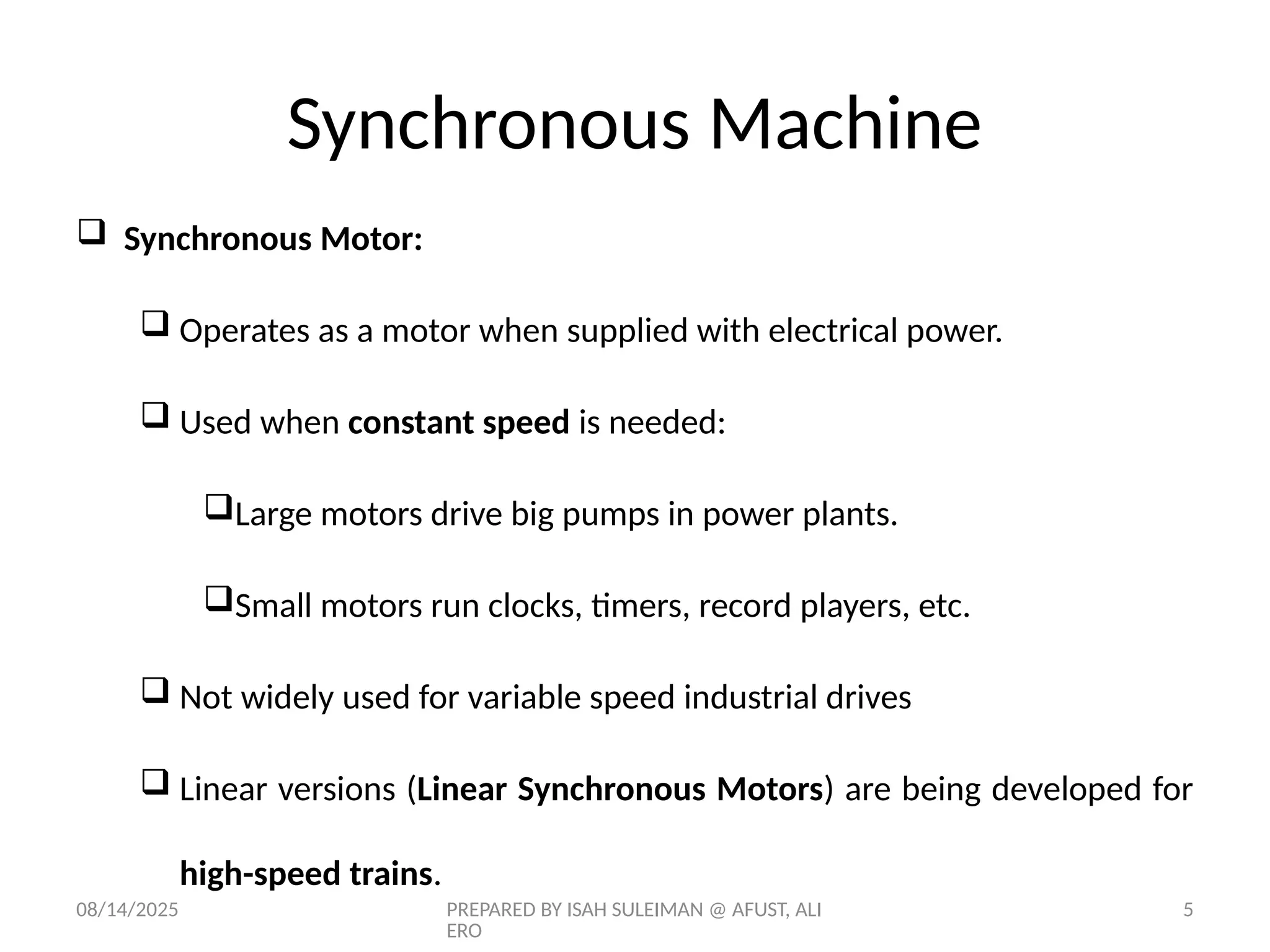 08/14/2025 PREPARED BY ISAH SULEIMAN @ AFUST, ALI
ERO
5
 Synchronous Motor:
 Operates as a motor when supplied with electrical power.
 Used when constant speed is needed:
Large motors drive big pumps in power plants.
Small motors run clocks, timers, record players, etc.
 Not widely used for variable speed industrial drives
 Linear versions (Linear Synchronous Motors) are being developed for
high-speed trains.
Synchronous Machine
 