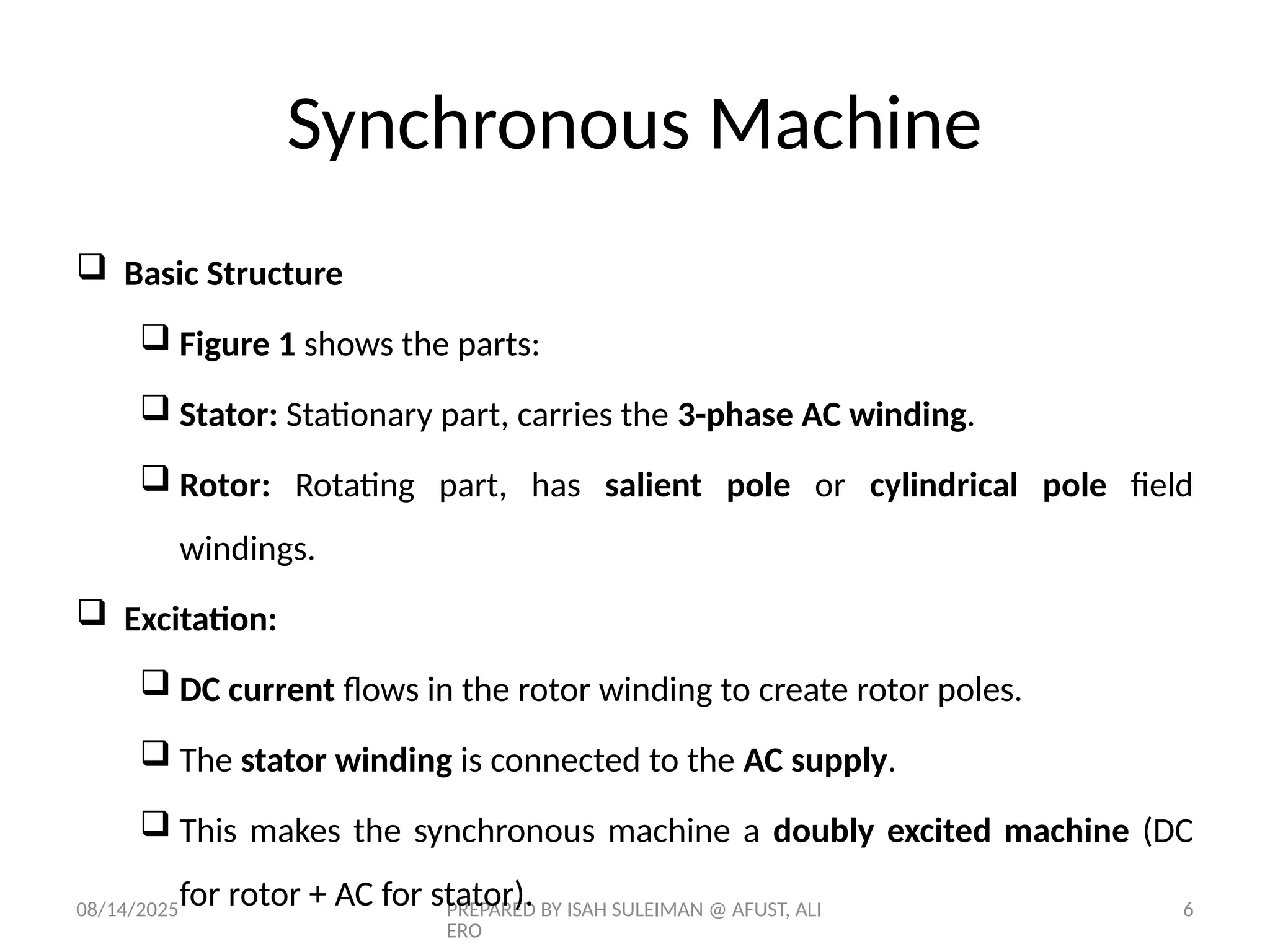 08/14/2025 PREPARED BY ISAH SULEIMAN @ AFUST, ALI
ERO
6
 Basic Structure
 Figure 1 shows the parts:
 Stator: Stationary part, carries the 3-phase AC winding.
 Rotor: Rotating part, has salient pole or cylindrical pole field
windings.
 Excitation:
 DC current flows in the rotor winding to create rotor poles.
 The stator winding is connected to the AC supply.
 This makes the synchronous machine a doubly excited machine (DC
for rotor + AC for stator).
Synchronous Machine
 