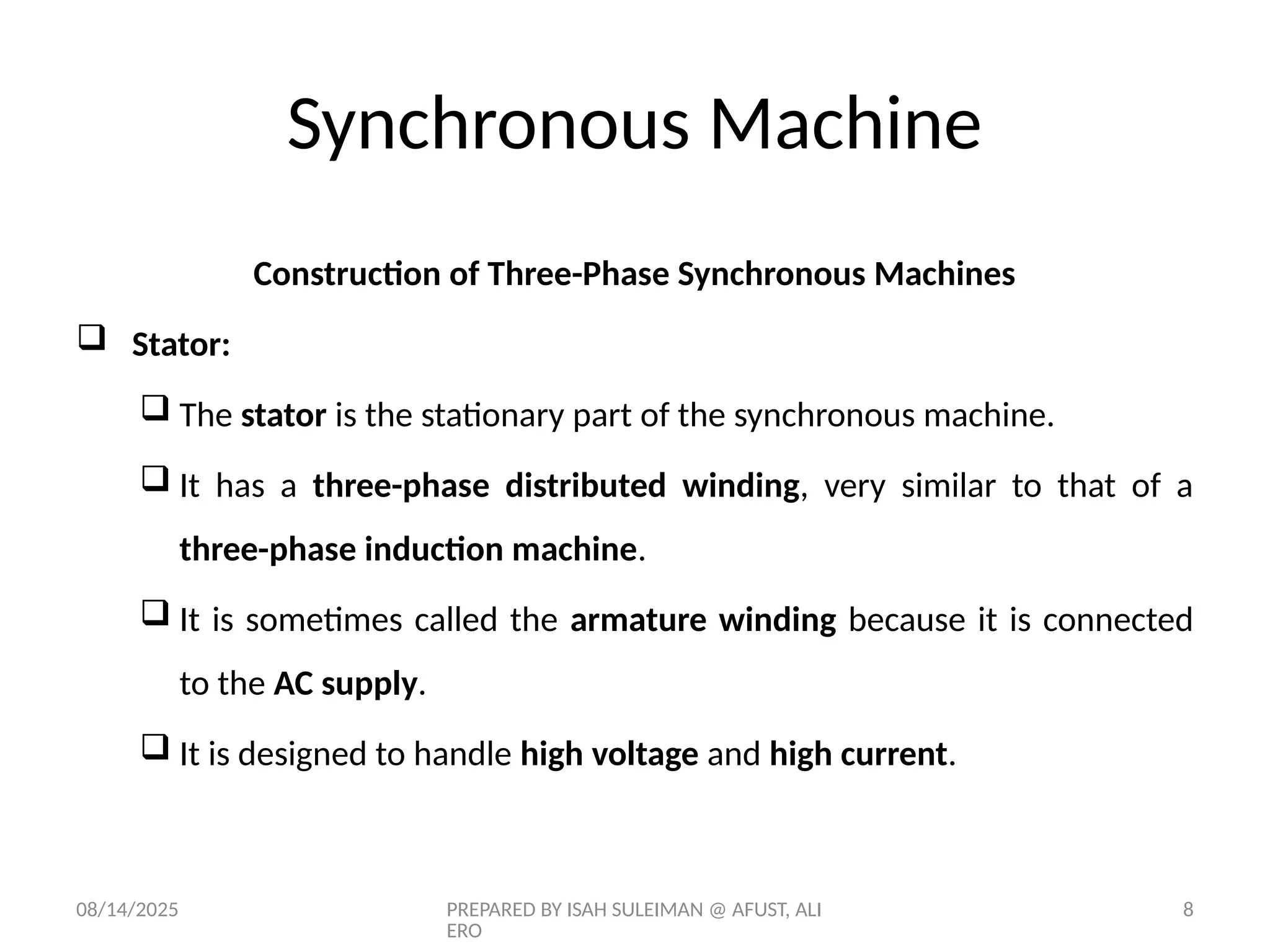 08/14/2025 PREPARED BY ISAH SULEIMAN @ AFUST, ALI
ERO
8
Construction of Three-Phase Synchronous Machines
 Stator:
 The stator is the stationary part of the synchronous machine.
 It has a three-phase distributed winding, very similar to that of a
three-phase induction machine.
 It is sometimes called the armature winding because it is connected
to the AC supply.
 It is designed to handle high voltage and high current.
Synchronous Machine
 