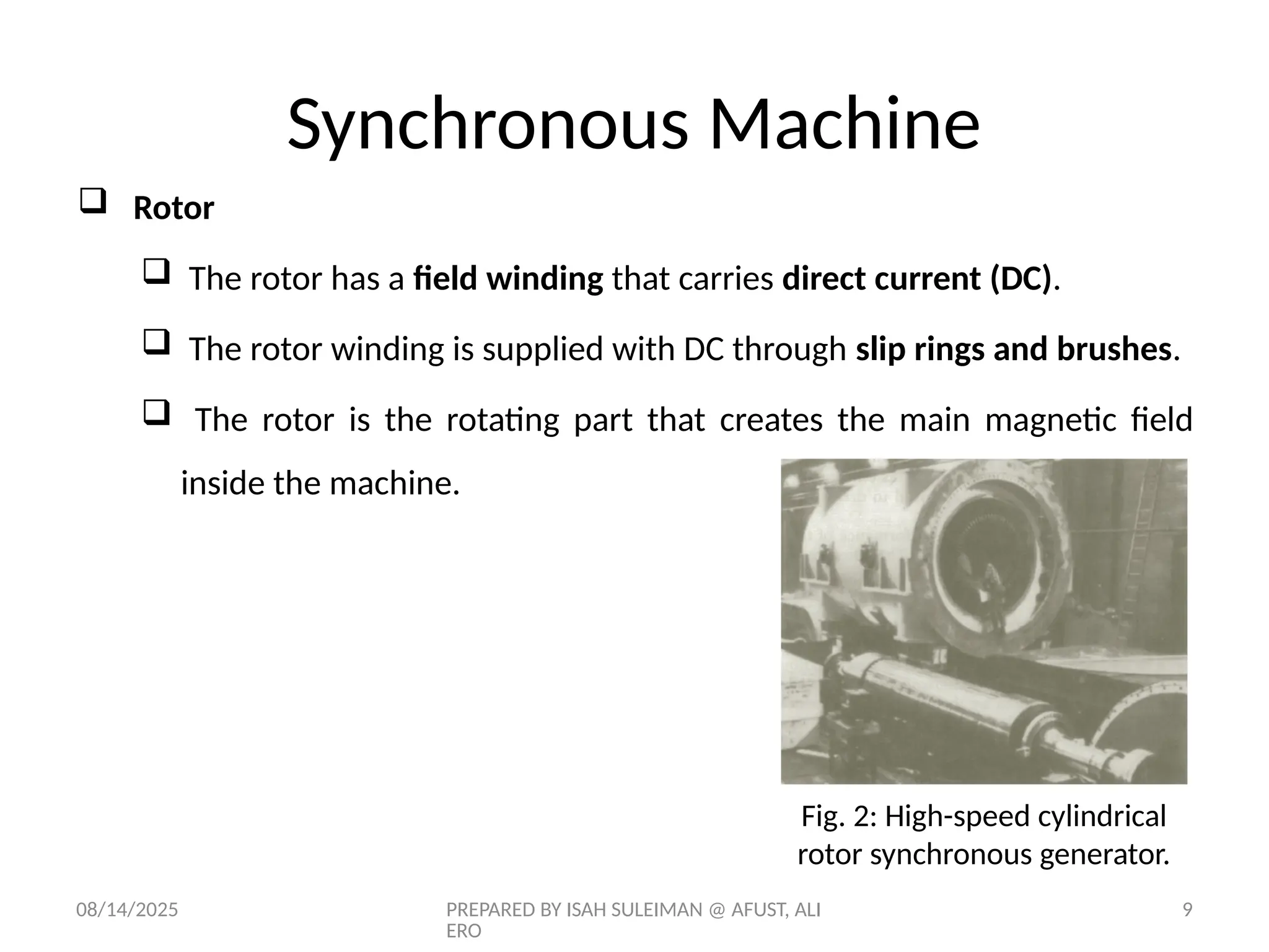 08/14/2025 PREPARED BY ISAH SULEIMAN @ AFUST, ALI
ERO
9
 Rotor
 The rotor has a field winding that carries direct current (DC).
 The rotor winding is supplied with DC through slip rings and brushes.
 The rotor is the rotating part that creates the main magnetic field
inside the machine.
Fig. 2: High-speed cylindrical
rotor synchronous generator.
Synchronous Machine
 