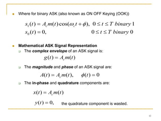 11
 Where for binary ASK (also known as ON OFF Keying (OOK))
 Mathematical ASK Signal Representation
 The complex envelope of an ASK signal is:
 The magnitude and phase of an ASK signal are:
 The in-phase and quadrature components are:
the quadrature component is wasted.
1
0
),
cos(
)
(
)
(
1 binary
T
t
t
t
m
A
t
s c
c 


 

0
0
,
0
)
(
0 binary
T
t
t
s 


)
(
)
( t
m
A
t
g c

0
)
(
),
(
)
( 
 t
t
m
A
t
A c 
)
(
)
( t
m
A
t
x c

,
0
)
( 
t
y
 