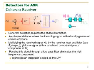 12
Detectors for ASK
Coherent Receiver
 Coherent detection requires the phase information
 A coherent detector mixes the incoming signal with a locally generated
carrier reference
 Multiplying the received signal r(t) by the receiver local oscillator (say
Accos(wct)) yields a signal with a baseband component plus a
component at 2fc
 Passing this signal through a low pass filter eliminates the high
frequency component
 In practice an integrator is used as the LPF
 