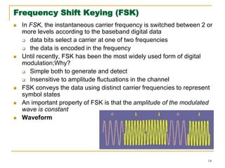 14
Frequency Shift Keying (FSK)
 In FSK, the instantaneous carrier frequency is switched between 2 or
more levels according to the baseband digital data
 data bits select a carrier at one of two frequencies
 the data is encoded in the frequency
 Until recently, FSK has been the most widely used form of digital
modulation;Why?
 Simple both to generate and detect
 Insensitive to amplitude fluctuations in the channel
 FSK conveys the data using distinct carrier frequencies to represent
symbol states
 An important property of FSK is that the amplitude of the modulated
wave is constant
 Waveform
 