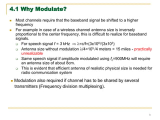 3
4.1 Why Modulate?
 Most channels require that the baseband signal be shifted to a higher
frequency
 For example in case of a wireless channel antenna size is inversely
proportional to the center frequency, this is difficult to realize for baseband
signals.
 For speech signal f = 3 kHz  =c/f=(3x108)/(3x103)
 Antenna size without modulation /4=105 /4 meters = 15 miles - practically
unrealizable
 Same speech signal if amplitude modulated using fc=900MHz will require
an antenna size of about 8cm.
 This is evident that efficient antenna of realistic physical size is needed for
radio communication system
 Modulation also required if channel has to be shared by several
transmitters (Frequency division multiplexing).
 