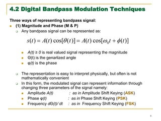 4
4.2 Digital Bandpass Modulation Techniques
Three ways of representing bandpass signal:
 (1) Magnitude and Phase (M & P)
 Any bandpass signal can be represented as:
 A(t) ≥ 0 is real valued signal representing the magnitude
 Θ(t) is the genarlized angle
 φ(t) is the phase
 The representation is easy to interpret physically, but often is not
mathematically convenient
 In this form, the modulated signal can represent information through
changing three parameters of the signal namely:
 Amplitude A(t) : as in Amplitude Shift Keying (ASK)
 Phase φ(t) : as in Phase Shift Keying (PSK)
 Frequency dΘ(t)/ dt : as in Frequency Shift Keying (FSK)
)]
(
cos[
)
(
cos[
)
(
)
( 0 t
t
t
A
t
t
A
t
s 

 




 