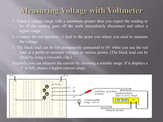 1. Select a voltage range with a maximum greater than you expect the reading to
be. If the reading goes off the scale immediately disconnect and select a
higher range.
2. Connect the red (positive +) lead to the point you where you need to measure
the voltage
3. The black lead can be left permanently connected to 0V while you use the red
lead as a probe to measure voltages at various points. (The black lead can be
fitted by using a crocodile clip.)
Similarly you can measure the current by choosing a suitable range. If it displays a
‘1’ at left, choose a higher current range.
 