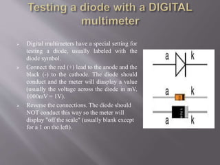  Digital multimeters have a special setting for
testing a diode, usually labeled with the
diode symbol.
 Connect the red (+) lead to the anode and the
black (-) to the cathode. The diode should
conduct and the meter will diasplay a value
(usually the voltage across the diode in mV,
1000mV = 1V).
 Reverse the connections. The diode should
NOT conduct this way so the meter will
display "off the scale" (usually blank except
for a 1 on the left).
 