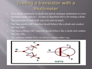  Set a digital multimeter to diode test and an analogue multimeter to a low
resistance range such as × 10 ohm as described above for testing a diode.
 Test each pair of leads both ways (six tests in total):
 The base-emitter (BE) junction should behave like a diode and conduct
one way only.
 The base-collector (BC) junction should behave like a diode and conduct
one way only.
 The collector-emitter (CE) should not conduct either way.
 