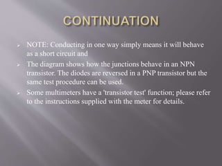  NOTE: Conducting in one way simply means it will behave
as a short circuit and
 The diagram shows how the junctions behave in an NPN
transistor. The diodes are reversed in a PNP transistor but the
same test procedure can be used.
 Some multimeters have a 'transistor test' function; please refer
to the instructions supplied with the meter for details.
 