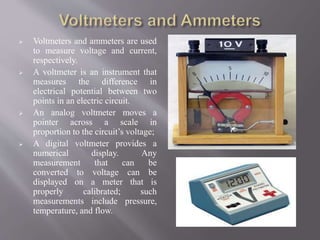  Voltmeters and ammeters are used
to measure voltage and current,
respectively.
 A voltmeter is an instrument that
measures the difference in
electrical potential between two
points in an electric circuit.
 An analog voltmeter moves a
pointer across a scale in
proportion to the circuit’s voltage;
 A digital voltmeter provides a
numerical display. Any
measurement that can be
converted to voltage can be
displayed on a meter that is
properly calibrated; such
measurements include pressure,
temperature, and flow.
 