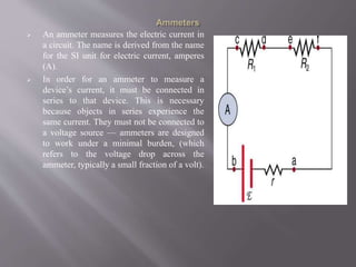  An ammeter measures the electric current in
a circuit. The name is derived from the name
for the SI unit for electric current, amperes
(A).
 In order for an ammeter to measure a
device’s current, it must be connected in
series to that device. This is necessary
because objects in series experience the
same current. They must not be connected to
a voltage source — ammeters are designed
to work under a minimal burden, (which
refers to the voltage drop across the
ammeter, typically a small fraction of a volt).
 