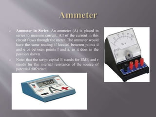  Ammeter in Series: An ammeter (A) is placed in
series to measure current. All of the current in this
circuit flows through the meter. The ammeter would
have the same reading if located between points d
and e or between points f and a, as it does in the
position shown.
 Note: that the script capital E stands for EMF, and r
stands for the internal resistance of the source of
potential difference.
 