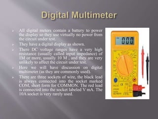  All digital meters contain a battery to power
the display so they use virtually no power from
the circuit under test.
 They have a digital display as shown.
 There DC voltage ranges have a very high
resistance (usually called input impedance) of
1M or more, usually 10 M , and they are very
unlikely to affect the circuit under test.
 Here we will have discussion on digital
multimeter (as they are commonly used).
 There are three sockets of wire, the black lead
is always connected into the socket marked
COM, short form for COMMON. The red lead
is connected into the socket labeled V mA. The
10A socket is very rarely used.
 