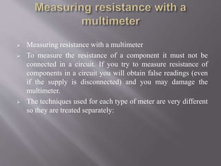  Measuring resistance with a multimeter
 To measure the resistance of a component it must not be
connected in a circuit. If you try to measure resistance of
components in a circuit you will obtain false readings (even
if the supply is disconnected) and you may damage the
multimeter.
 The techniques used for each type of meter are very different
so they are treated separately:
 