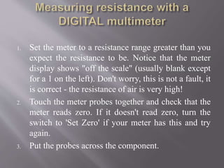 1. Set the meter to a resistance range greater than you
expect the resistance to be. Notice that the meter
display shows "off the scale" (usually blank except
for a 1 on the left). Don't worry, this is not a fault, it
is correct - the resistance of air is very high!
2. Touch the meter probes together and check that the
meter reads zero. If it doesn't read zero, turn the
switch to 'Set Zero' if your meter has this and try
again.
3. Put the probes across the component.
 