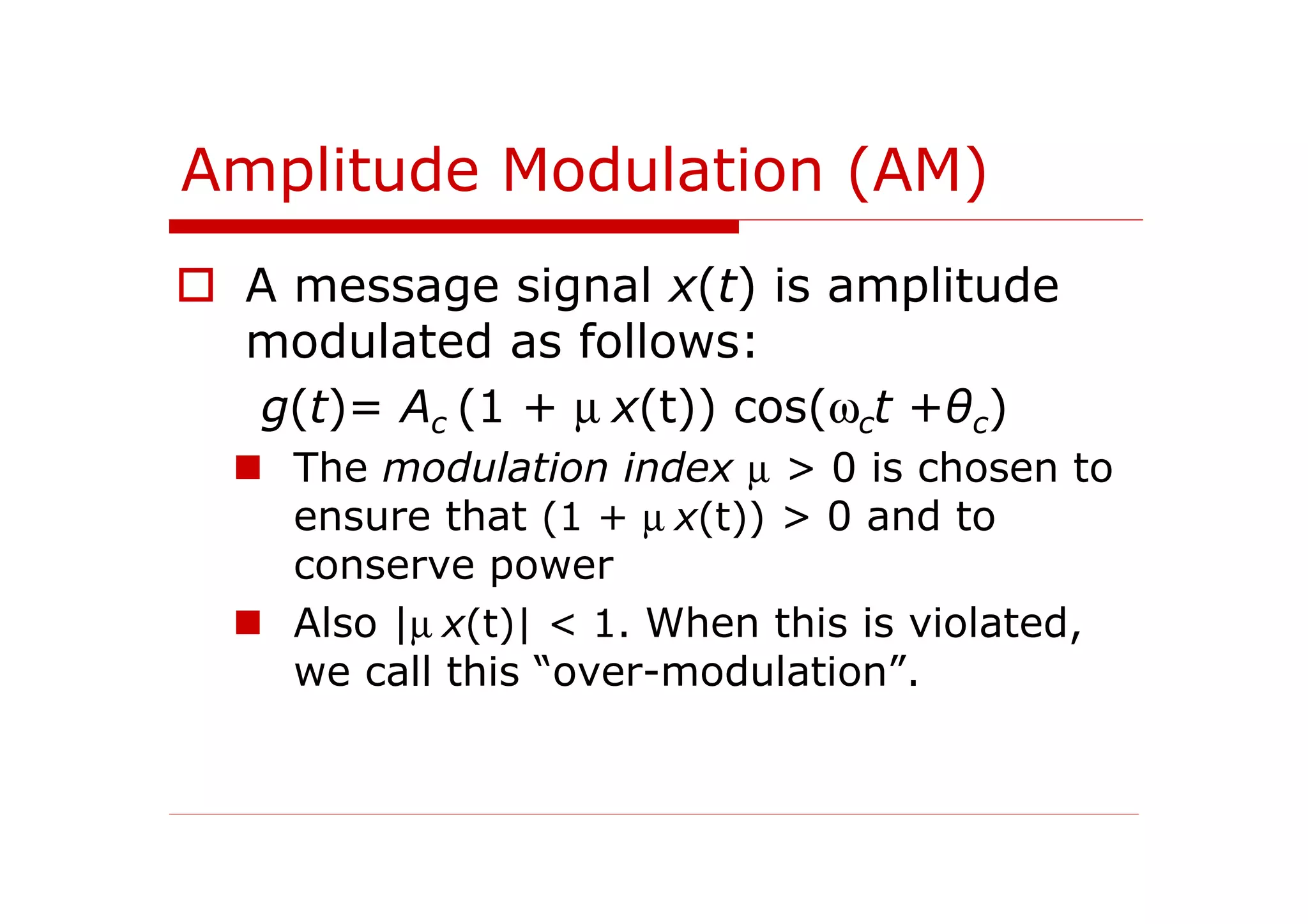 Amplitude Modulation (AM)
A message signal x(t) is amplitude
modulated as follows:
g(t)= Ac (1 + µ x(t)) cos(ωct +θc)
The modulation index µ > 0 is chosen to
ensure that (1 + µ x(t)) > 0 and to
conserve power
Also |µ x(t)| < 1. When this is violated,
we call this “over-modulation”.
 