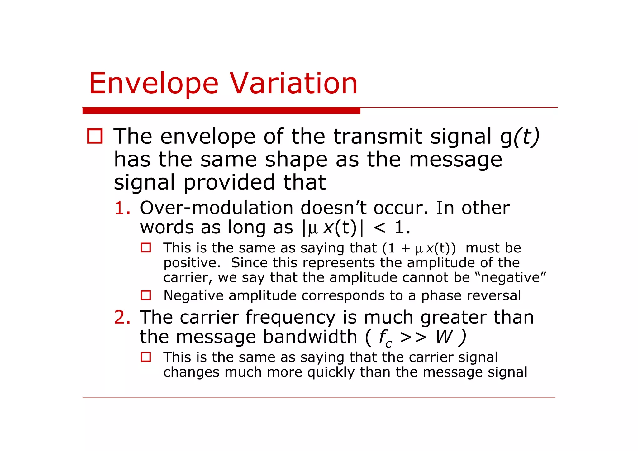 Envelope Variation
The envelope of the transmit signal g(t)
has the same shape as the message
signal provided that
1. Over-modulation doesn’t occur. In other
words as long as |µ x(t)| < 1.
This is the same as saying that (1 + µ x(t)) must be
positive. Since this represents the amplitude of the
carrier, we say that the amplitude cannot be “negative”
Negative amplitude corresponds to a phase reversal
2. The carrier frequency is much greater than
the message bandwidth ( fc >> W )
This is the same as saying that the carrier signal
changes much more quickly than the message signal
 