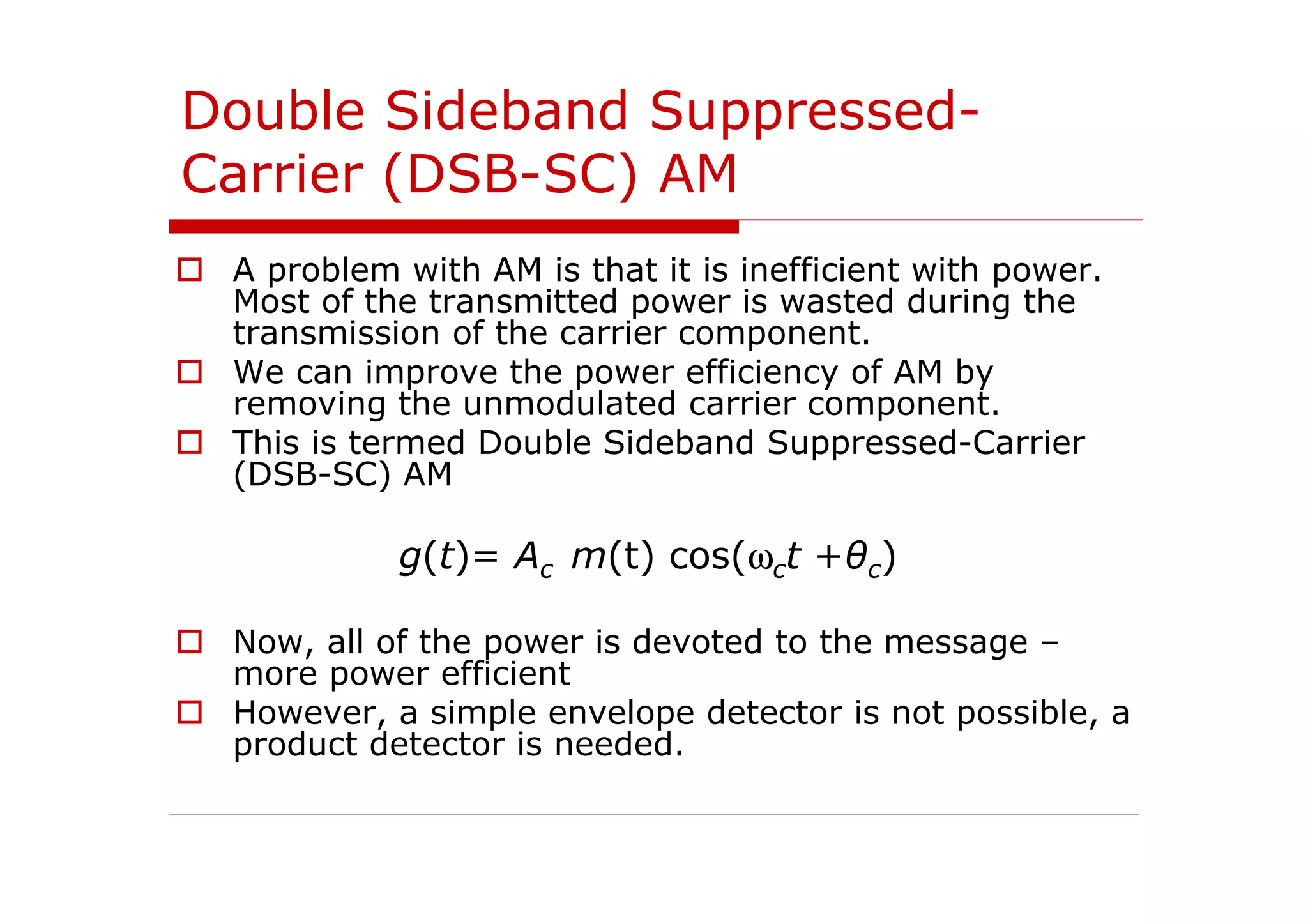 Double Sideband Suppressed-
Carrier (DSB-SC) AM
A problem with AM is that it is inefficient with power.
Most of the transmitted power is wasted during the
transmission of the carrier component.
We can improve the power efficiency of AM by
removing the unmodulated carrier component.
This is termed Double Sideband Suppressed-Carrier
(DSB-SC) AM
g(t)= Ac m(t) cos(ωct +θc)
Now, all of the power is devoted to the message –
more power efficient
However, a simple envelope detector is not possible, a
product detector is needed.
 