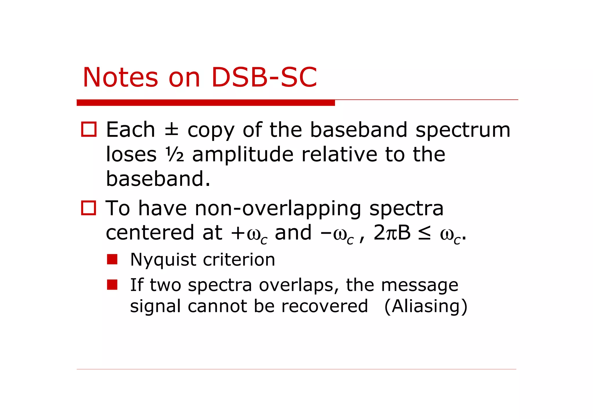Notes on DSB-SC
Each ± copy of the baseband spectrum
loses ½ amplitude relative to the
baseband.
To have non-overlapping spectra
centered at +ωc and –ωc , 2πB ≤ ωc.
Nyquist criterion
If two spectra overlaps, the message
signal cannot be recovered (Aliasing)
 