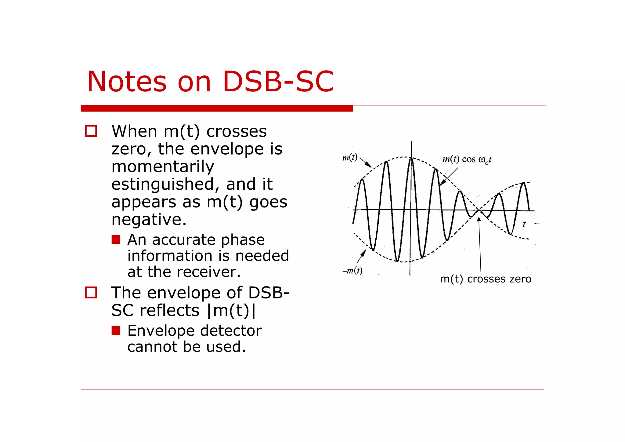 Notes on DSB-SC
When m(t) crosses
zero, the envelope is
momentarily
estinguished, and it
appears as m(t) goes
negative.
An accurate phase
information is needed
at the receiver.
The envelope of DSB-
SC reflects |m(t)|
Envelope detector
cannot be used.
m(t) crosses zero
 