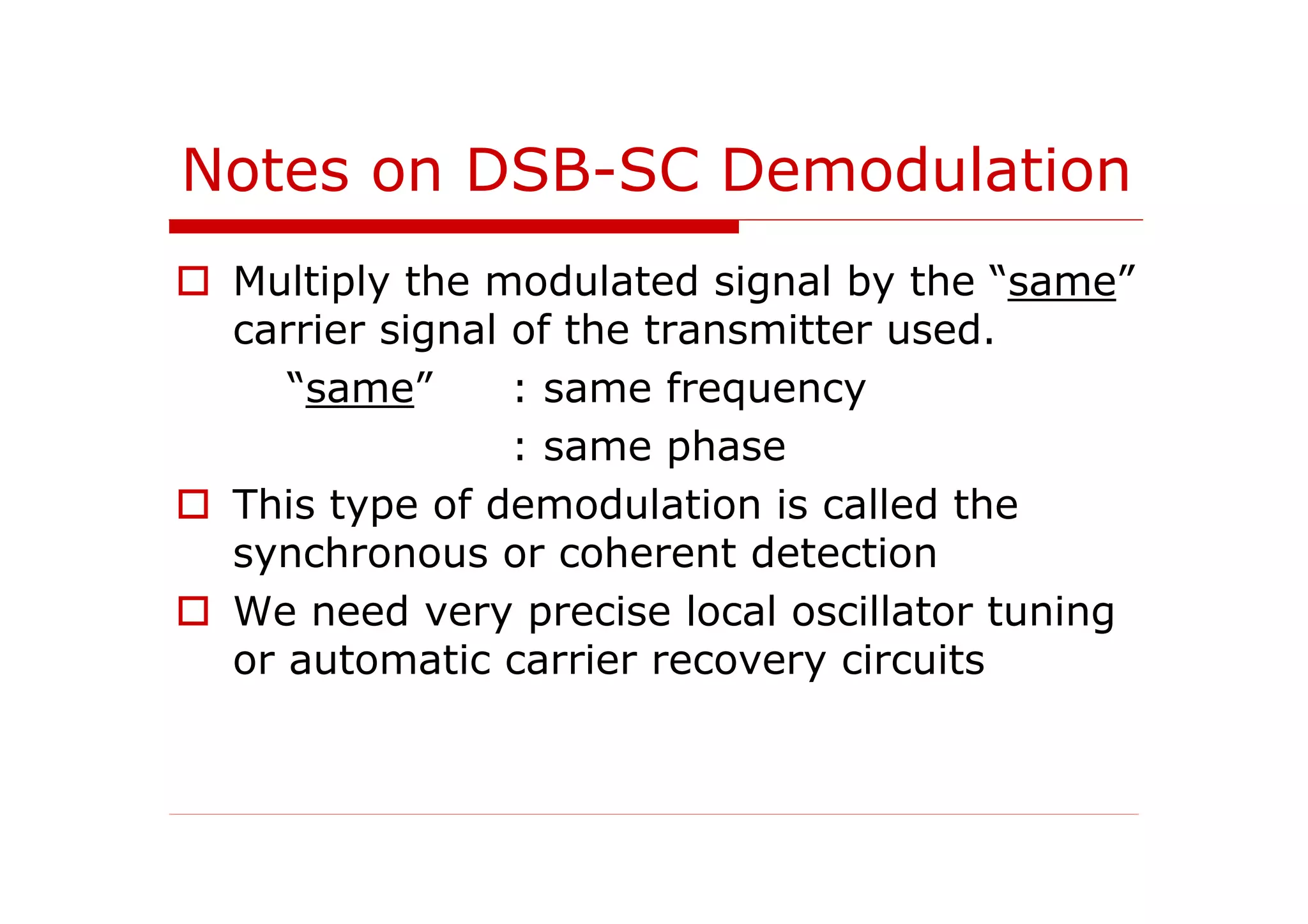 Notes on DSB-SC Demodulation
Multiply the modulated signal by the “same”
carrier signal of the transmitter used.
“same” : same frequency
: same phase
This type of demodulation is called the
synchronous or coherent detection
We need very precise local oscillator tuning
or automatic carrier recovery circuits
 