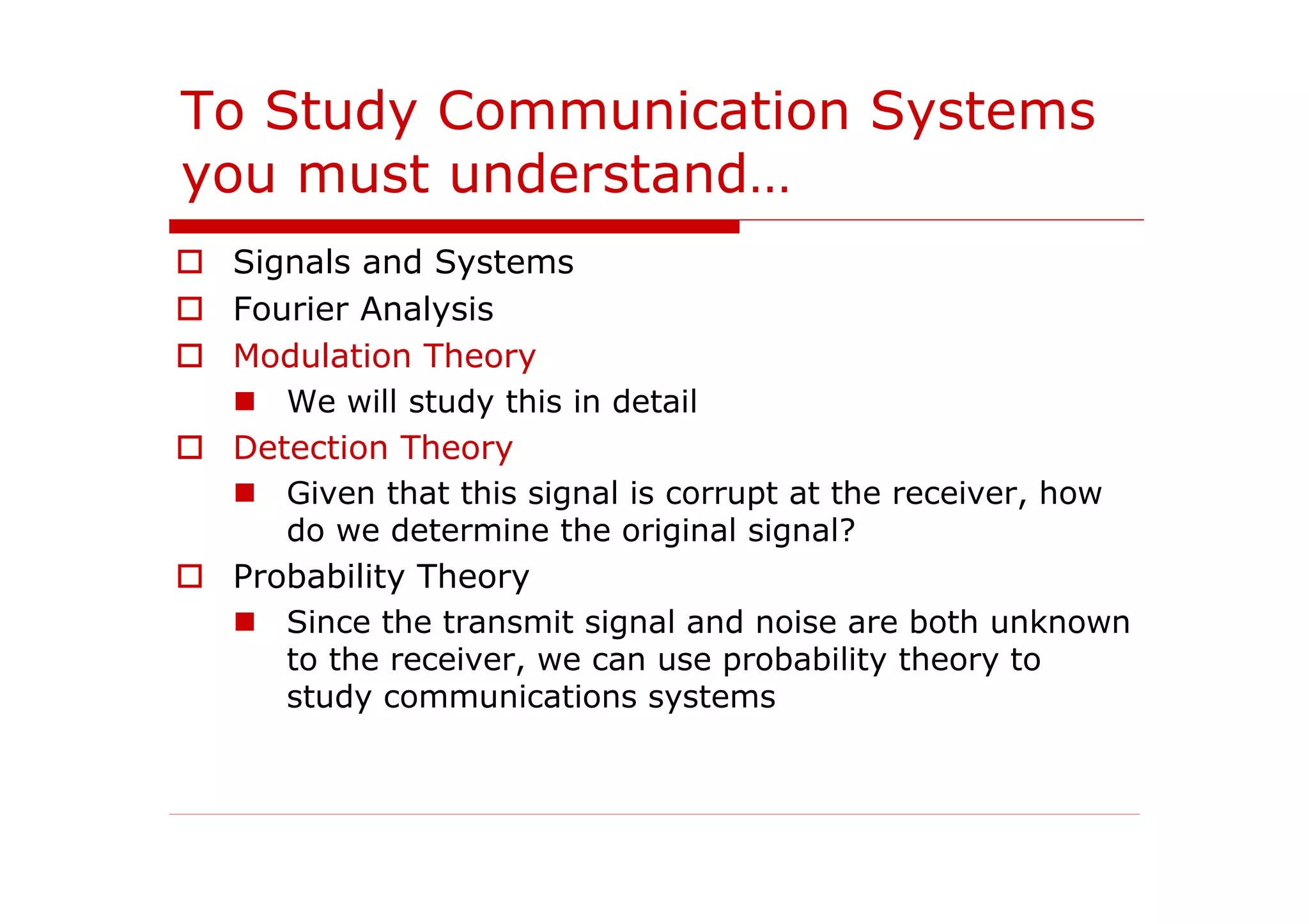 To Study Communication Systems
you must understand…
Signals and Systems
Fourier Analysis
Modulation Theory
We will study this in detail
Detection Theory
Given that this signal is corrupt at the receiver, how
do we determine the original signal?
Probability Theory
Since the transmit signal and noise are both unknown
to the receiver, we can use probability theory to
study communications systems
 