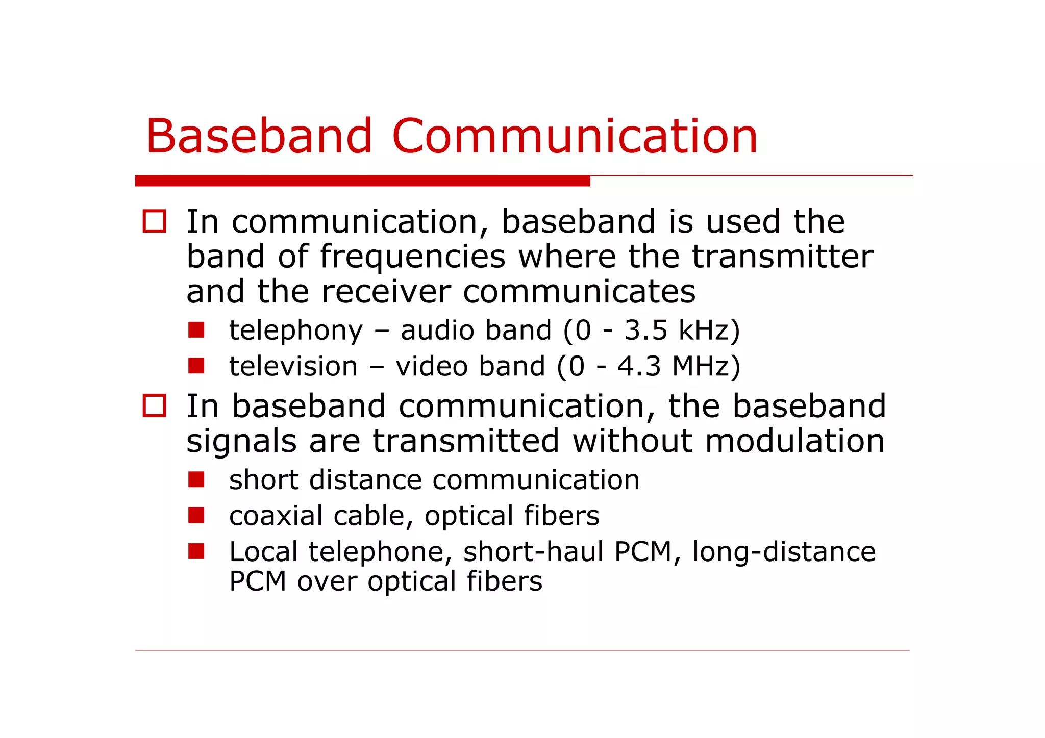 Baseband Communication
In communication, baseband is used the
band of frequencies where the transmitter
and the receiver communicates
telephony – audio band (0 - 3.5 kHz)
television – video band (0 - 4.3 MHz)
In baseband communication, the baseband
signals are transmitted without modulation
short distance communication
coaxial cable, optical fibers
Local telephone, short-haul PCM, long-distance
PCM over optical fibers
 