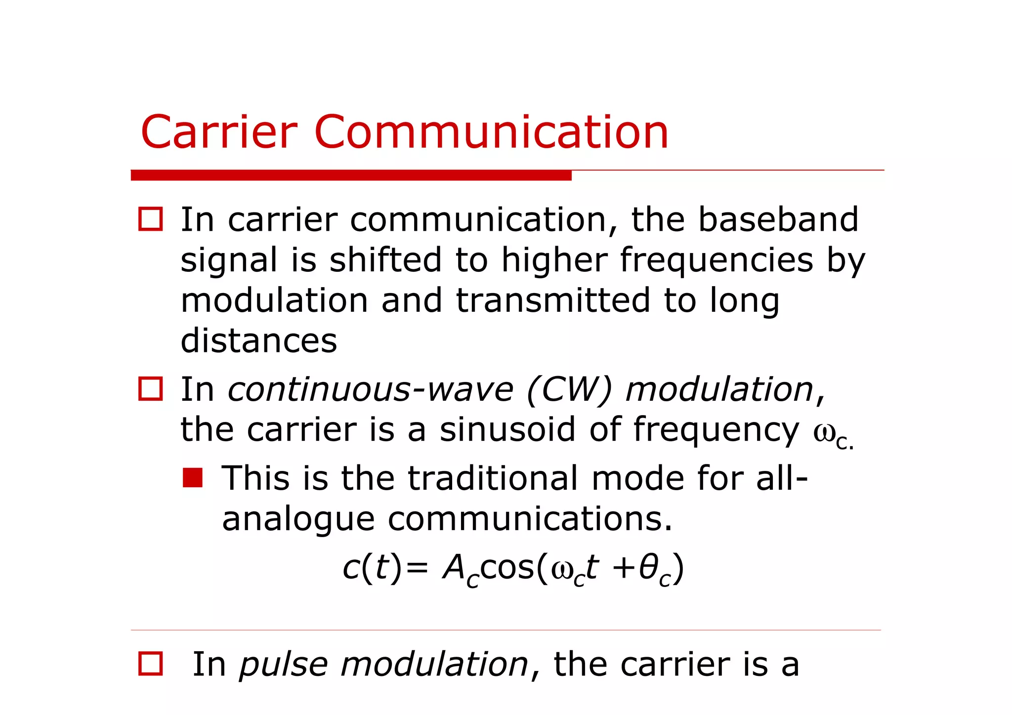 Carrier Communication
In carrier communication, the baseband
signal is shifted to higher frequencies by
modulation and transmitted to long
distances
In continuous-wave (CW) modulation,
the carrier is a sinusoid of frequency ωc.
This is the traditional mode for all-
analogue communications.
c(t)= Accos(ωct +θc)
In pulse modulation, the carrier is a
 