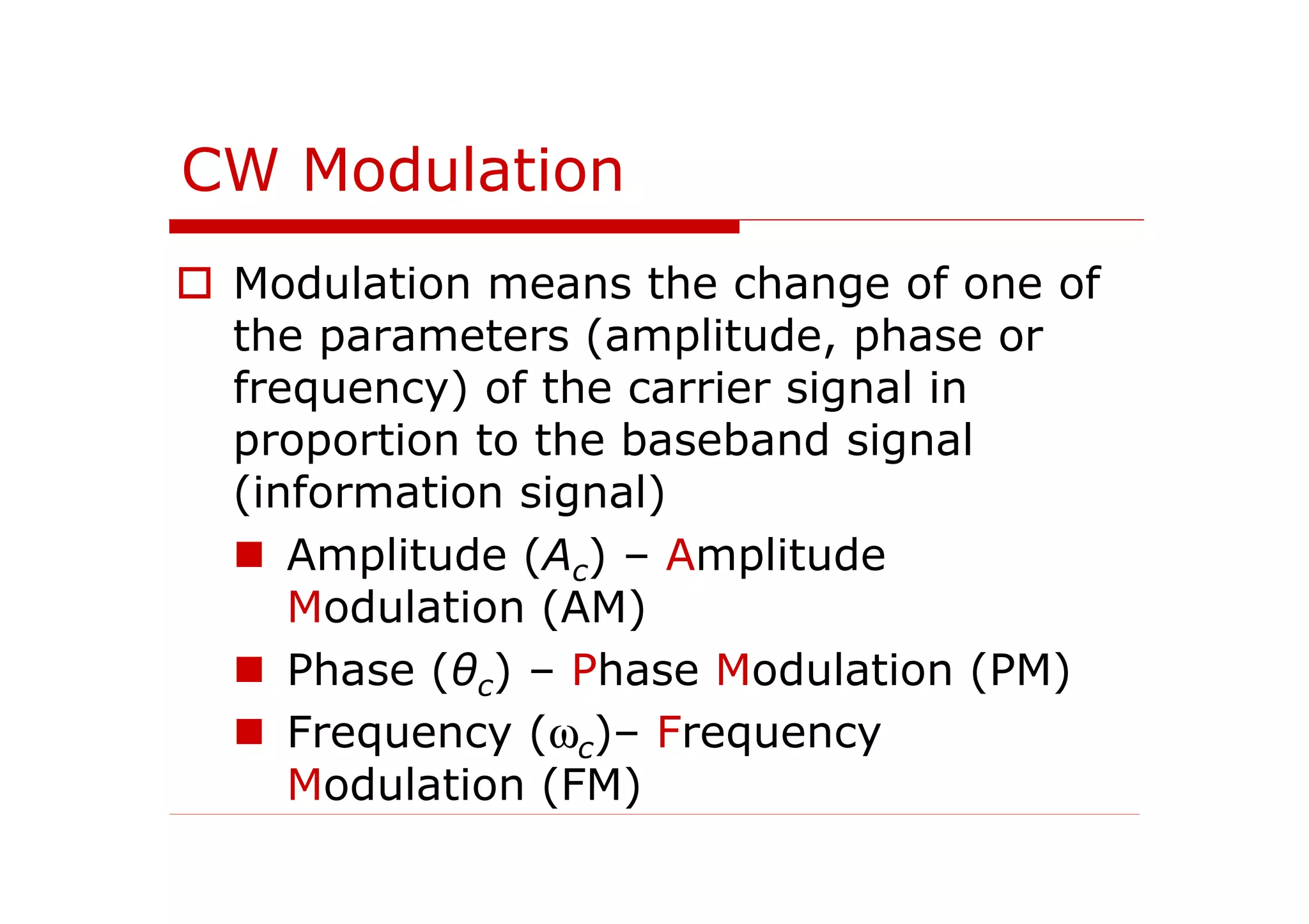 CW Modulation
Modulation means the change of one of
the parameters (amplitude, phase or
frequency) of the carrier signal in
proportion to the baseband signal
(information signal)
Amplitude (Ac) – Amplitude
Modulation (AM)
Phase (θc) – Phase Modulation (PM)
Frequency (ωc)– Frequency
Modulation (FM)
 