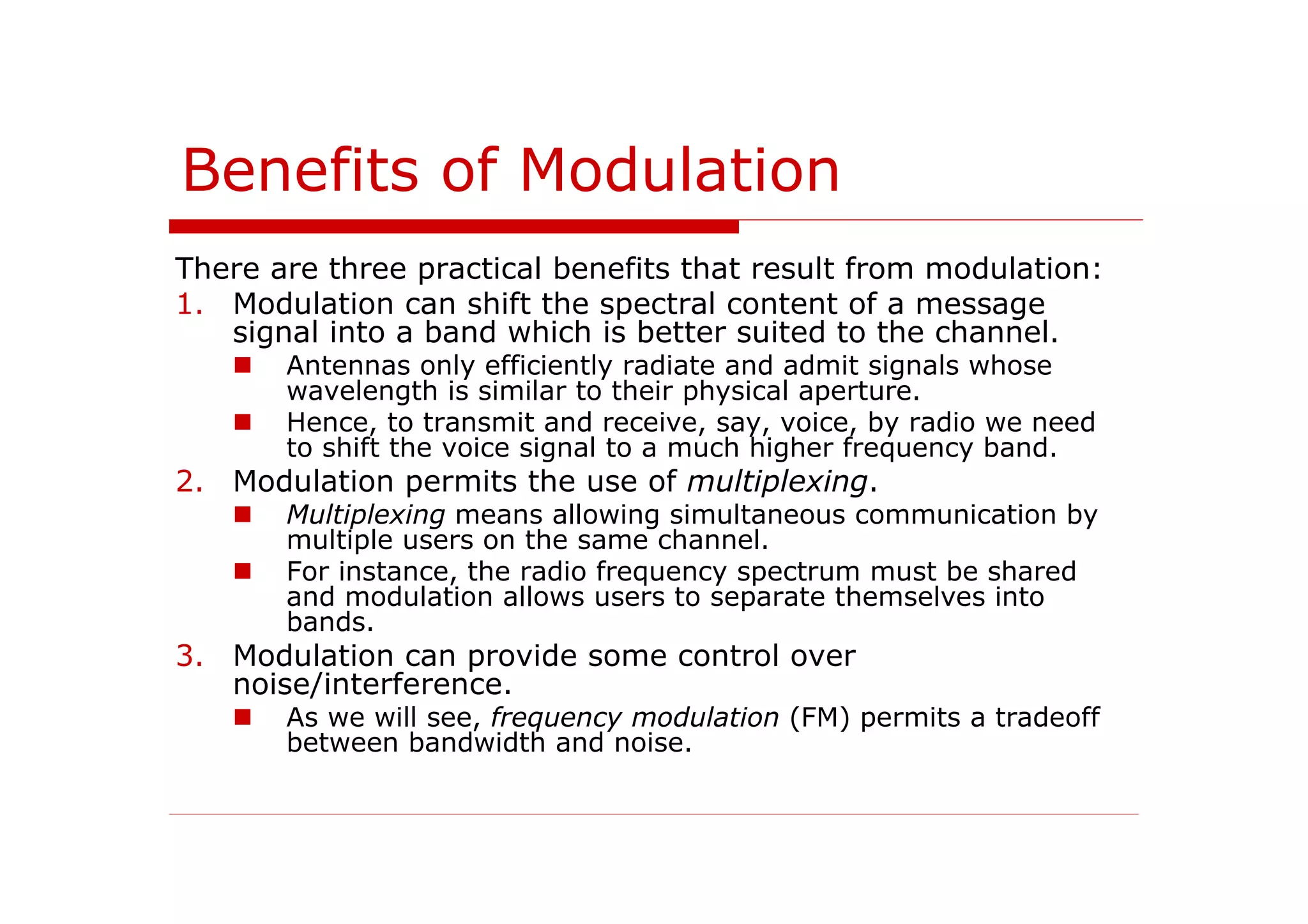 Benefits of Modulation
There are three practical benefits that result from modulation:
1. Modulation can shift the spectral content of a message
signal into a band which is better suited to the channel.
Antennas only efficiently radiate and admit signals whose
wavelength is similar to their physical aperture.
Hence, to transmit and receive, say, voice, by radio we need
to shift the voice signal to a much higher frequency band.
2. Modulation permits the use of multiplexing.
Multiplexing means allowing simultaneous communication by
multiple users on the same channel.
For instance, the radio frequency spectrum must be shared
and modulation allows users to separate themselves into
bands.
3. Modulation can provide some control over
noise/interference.
As we will see, frequency modulation (FM) permits a tradeoff
between bandwidth and noise.
 