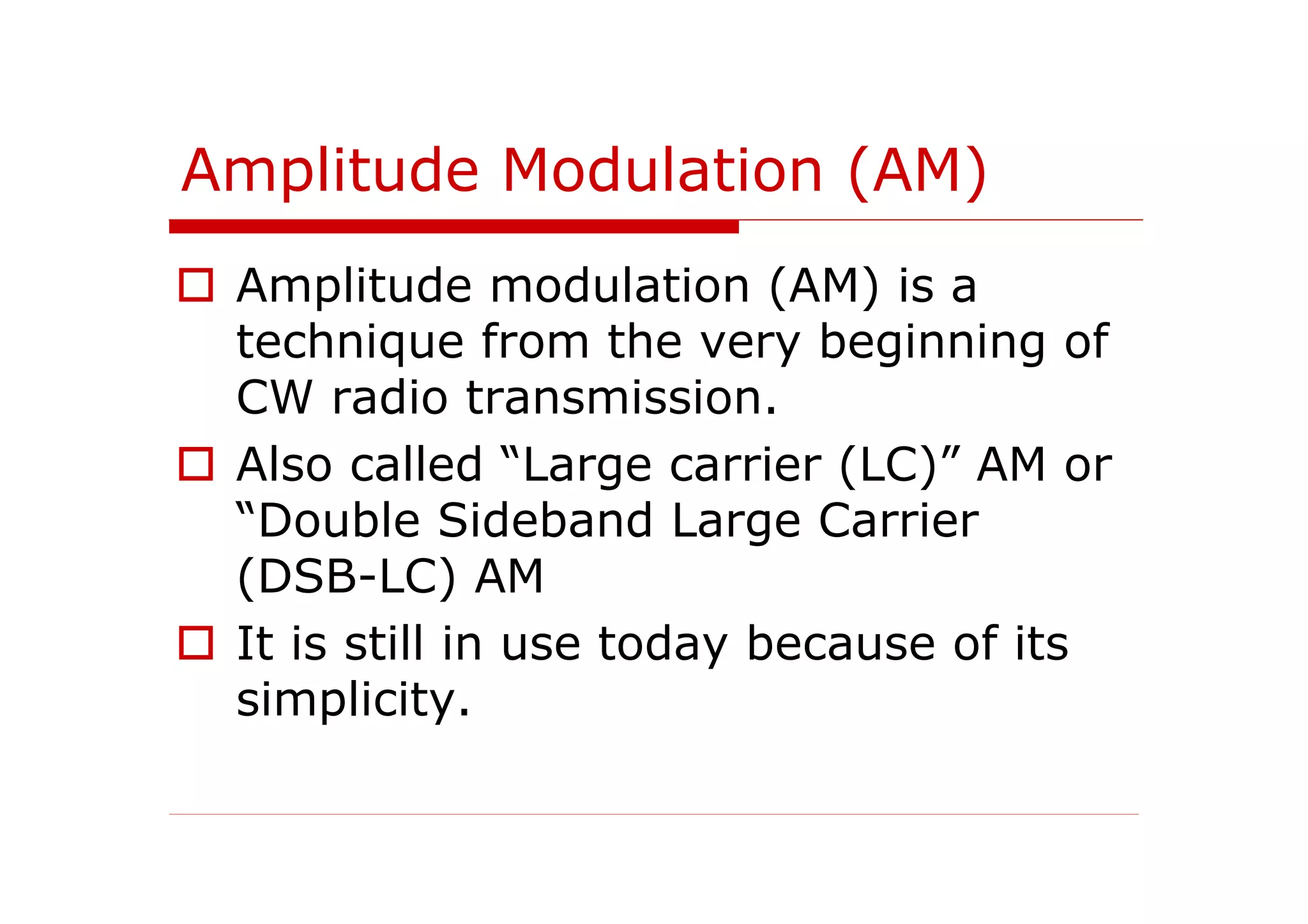 Amplitude Modulation (AM)
Amplitude modulation (AM) is a
technique from the very beginning of
CW radio transmission.
Also called “Large carrier (LC)” AM or
“Double Sideband Large Carrier
(DSB-LC) AM
It is still in use today because of its
simplicity.
 