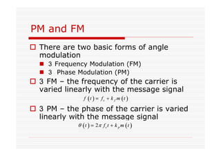 PM and FM
There are two basic forms of angle
modulation
Frequency Modulation (FM)
Phase Modulation (PM)
FM – the frequency of the carrier is
varied linearly with the message signal
PM – the phase of the carrier is varied
linearly with the message signal
 