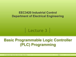 EEC3420 Industrial Control 
Department of Electrical Engineering 
│ Lecture 3 │ 
Basic Programmable Logic Controller 
(PLC) Programming 
© Vocational Training Council, Hong Kong. Week 1 
 