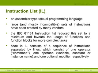 10© Vocational Training Council, Hong Kong.
EEE3420 Industrial Control
Week
Instruction List (IL)

an assembler type textual programming language

large (and mostly incompatible) sets of instructions
have been created by many vendors

the IEC 61131 Instruction list reduced this set to a
minimum and favours the usage of functions and
function blocks for more complex tasks

code in IL consists of a sequence of instructions
separated by lines, which consist of one operator
("command"), one operand (variable, constant or
instance name) and one optional modifier respectively
 