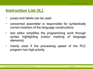 11© Vocational Training Council, Hong Kong.
EEE3420 Industrial Control
Week
Instruction List (IL)

jumps and labels can be used

concerned assembler is responsible for syntactically
correct insertion of the language constructions

text editor simplifies the programming work through
syntax highlighting (colour marking of language
elements)

mainly used if the processing speed of the PLC
program has high priority
 