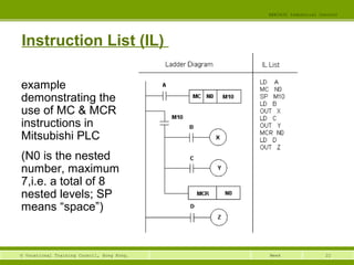 22© Vocational Training Council, Hong Kong.
EEE3420 Industrial Control
Week
Instruction List (IL)
example
demonstrating the
use of MC & MCR
instructions in
Mitsubishi PLC
(N0 is the nested
number, maximum
7,i.e. a total of 8
nested levels; SP
means “space”)
 