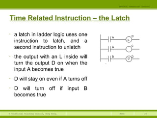 26© Vocational Training Council, Hong Kong.
EEE3420 Industrial Control
Week
Time Related Instruction – the Latch
• a latch in ladder logic uses one
instruction to latch, and a
second instruction to unlatch
• the output with an L inside will
turn the output D on when the
input A becomes true
• D will stay on even if A turns off
• D will turn off if input B
becomes true
 