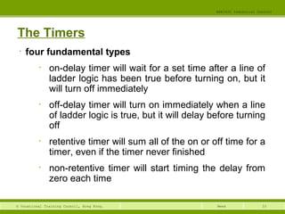 33© Vocational Training Council, Hong Kong.
EEE3420 Industrial Control
Week
The Timers
• four fundamental types
• on-delay timer will wait for a set time after a line of
ladder logic has been true before turning on, but it
will turn off immediately
• off-delay timer will turn on immediately when a line
of ladder logic is true, but it will delay before turning
off
• retentive timer will sum all of the on or off time for a
timer, even if the timer never finished
• non-retentive timer will start timing the delay from
zero each time
 
