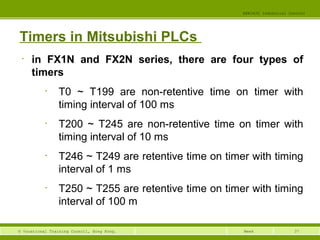 37© Vocational Training Council, Hong Kong.
EEE3420 Industrial Control
Week
Timers in Mitsubishi PLCs
• in FX1N and FX2N series, there are four types of
timers
• T0 ~ T199 are non-retentive time on timer with
timing interval of 100 ms
• T200 ~ T245 are non-retentive time on timer with
timing interval of 10 ms
• T246 ~ T249 are retentive time on timer with timing
interval of 1 ms
• T250 ~ T255 are retentive time on timer with timing
interval of 100 m
 