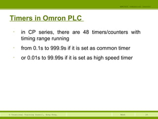 39© Vocational Training Council, Hong Kong.
EEE3420 Industrial Control
Week
Timers in Omron PLC
• in CP series, there are 48 timers/counters with
timing range running
• from 0.1s to 999.9s if it is set as common timer
• or 0.01s to 99.99s if it is set as high speed timer
 