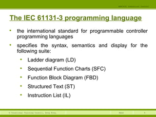 4© Vocational Training Council, Hong Kong.
EEE3420 Industrial Control
Week
The IEC 61131-3 programming language

the international standard for programmable controller
programming languages

specifies the syntax, semantics and display for the
following suite:

Ladder diagram (LD)

Sequential Function Charts (SFC)

Function Block Diagram (FBD)

Structured Text (ST)

Instruction List (IL)
 