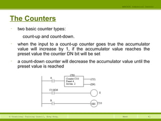 41© Vocational Training Council, Hong Kong.
EEE3420 Industrial Control
Week
The Counters
• two basic counter types:
count-up and count-down.
• when the input to a count-up counter goes true the accumulator
value will increase by 1, if the accumulator value reaches the
preset value the counter DN bit will be set
• a count-down counter will decrease the accumulator value until the
preset value is reached
 